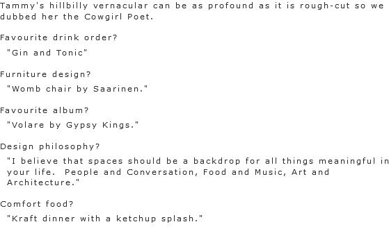 Tammy's hillbilly vernacular can be as profound as it is rough-cut so we dubbed her the Cowgirl Poet. Favourite drink order?
"Gin and Tonic" Furniture design?
"Womb chair by Saarinen." Favourite album?
"Volare by Gypsy Kings." Design philosophy?
"I believe that spaces should be a backdrop for all things meaningful in your life. People and Conversation, Food and Music, Art and Architecture." Comfort food?
"Kraft dinner with a ketchup splash." 