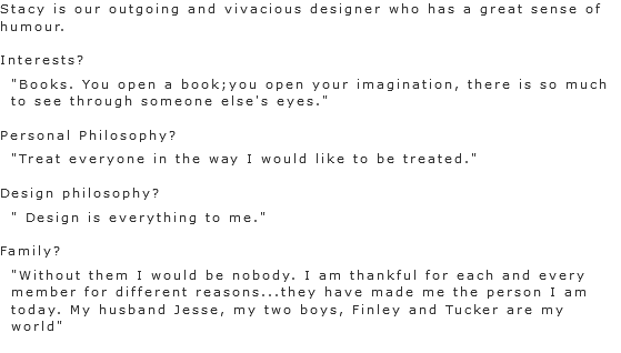 Stacy is our outgoing and vivacious designer who has a great sense of humour. Interests? "Books. You open a book;you open your imagination, there is so much to see through someone else's eyes." Personal Philosophy?
"Treat everyone in the way I would like to be treated." Design philosophy? " Design is everything to me." Family?
"Without them I would be nobody. I am thankful for each and every member for different reasons...they have made me the person I am today. My husband Jesse, my two boys, Finley and Tucker are my world"
